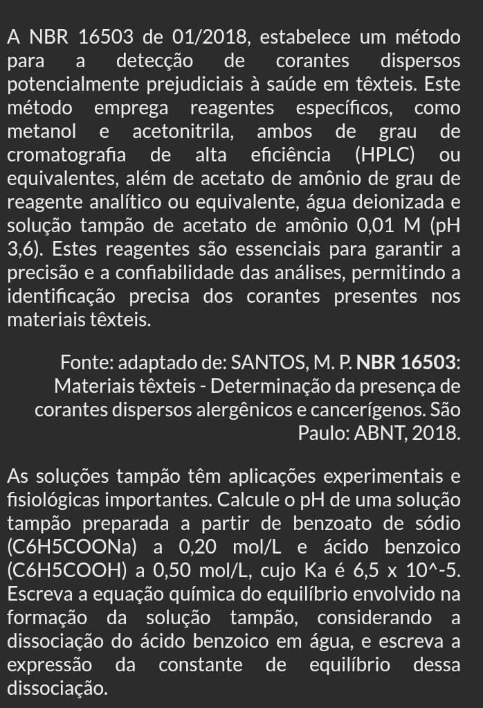 A NBR 16503 de 01/2018, estabelece um método 
para a detecção de corantes dispersos 
potencialmente prejudiciais à saúde em têxteis. Este 
método emprega reagentes específicos, como 
metanol e acetonitrila, ambos de grau de 
cromatografa de alta efciência (HPLC) ou 
equivalentes, além de acetato de amônio de grau de 
reagente analítico ou equivalente, água deionizada e 
solução tampão de acetato de amônio 0,01 M (pH 
3,6). Estes reagentes são essenciais para garantir a 
precisão e a confabilidade das análises, permitindo a 
identifcação precisa dos corantes presentes nos 
materiais têxteis. 
Fonte: adaptado de: SANTOS, M. P. NBR 16503: 
Materiais têxteis - Determinação da presença de 
corantes dispersos alergênicos e cancerígenos. São 
Paulo: ABNT, 2018. 
As soluções tampão têm aplicações experimentais e 
fisiológicas importantes. Calcule o pH de uma solução 
tampão preparada a partir de benzoato de sódio 
(C6H5COONa) a 0,20 mol/L e ácido benzoico 
(C6H5COOH) a 0,50 mol/L, cujo Ka é 6,5* 10^(wedge)-5. 
Escreva a equação química do equilíbrio envolvido na 
formação da solução tampão, considerando a 
dissociação do ácido benzoico em água, e escreva a 
expressão da constante de equilíbrio dessa 
dissociação.