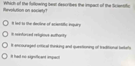 Which of the following best describes the impact of the Scientific
Revolution on society?
It led to the decline of scientific inquiry
It reinforced religious authority
It encouraged critical thinking and questioning of traditional bellefs
It had no significant impact