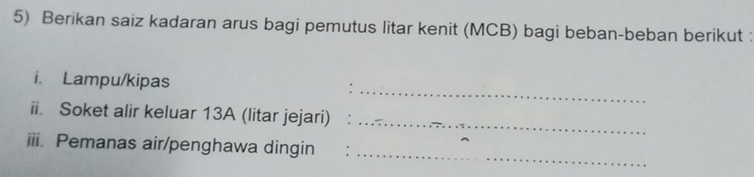 Berikan saiz kadaran arus bagi pemutus litar kenit (MCB) bagi beban-beban berikut : 
_ 
i. Lampu/kipas 
ii. Soket alir keluar 13A (litar jejari) ₹:_ 
iii. Pemanas air/penghawa dingin :_