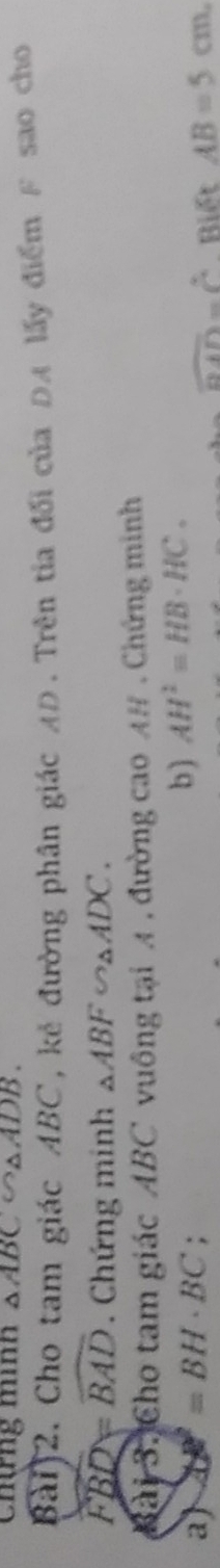 Chng mình △ ABC △ ADB. 
Bai)2. Cho tam giác ABC, kẻ đường phân giác AD. Trên tia đối của ĐA lấy điểm β sao cho
widehat FBD=widehat BAD. Chứng minh △ ABF∽ △ ADC. 
Bài 3. Cho tam giác ABC vuông tại A, đường cao A# . Chứng minh 
b) AH^2=HB· HC. 
a) DB^2=BH· BC : Biết AB=5cm,
overline DAD=overline C