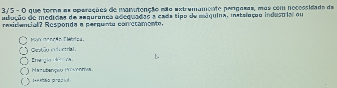 3/5 - O que torna as operações de manutenção não extremamente perigosas, mas com necessidade da
adoção de medidas de segurança adequadas a cada tipo de máquina, instalação industrial ou
residencial? Responda a pergunta corretamente.
Manutenção Elétrica.
Gestão industrial.
Energia elétrica.
Manutenção Preventiva.
Gestão predial.