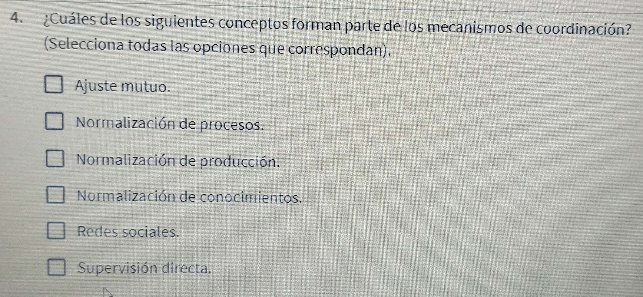 ¿Cuáles de los siguientes conceptos forman parte de los mecanismos de coordinación?
(Selecciona todas las opciones que correspondan).
Ajuste mutuo.
Normalización de procesos.
Normalización de producción.
Normalización de conocimientos.
Redes sociales.
Supervisión directa.