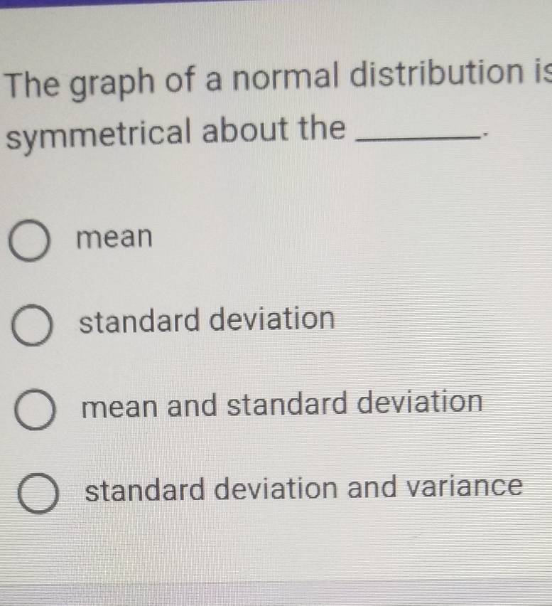 The graph of a normal distribution is
symmetrical about the_
.
mean
standard deviation
mean and standard deviation
standard deviation and variance