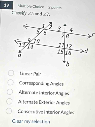 Classify ∠ 5 and ∠ 7.
Linear Pair
Corresponding Angles
Alternate Interior Angles
Alternate Exterior Angles
Consecutive Interior Angles
Clear my selection