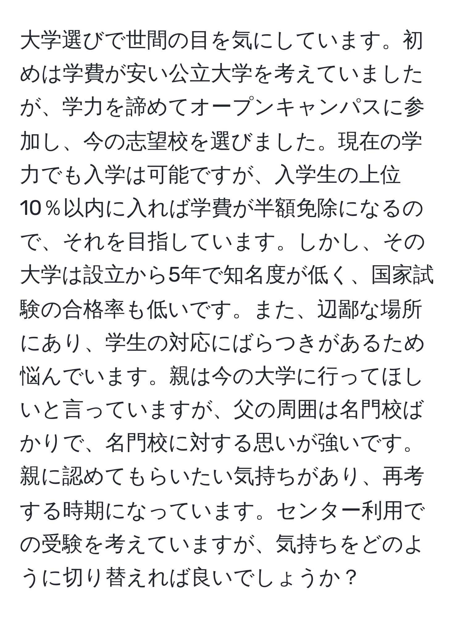 大学選びで世間の目を気にしています。初めは学費が安い公立大学を考えていましたが、学力を諦めてオープンキャンパスに参加し、今の志望校を選びました。現在の学力でも入学は可能ですが、入学生の上位10％以内に入れば学費が半額免除になるので、それを目指しています。しかし、その大学は設立から5年で知名度が低く、国家試験の合格率も低いです。また、辺鄙な場所にあり、学生の対応にばらつきがあるため悩んでいます。親は今の大学に行ってほしいと言っていますが、父の周囲は名門校ばかりで、名門校に対する思いが強いです。親に認めてもらいたい気持ちがあり、再考する時期になっています。センター利用での受験を考えていますが、気持ちをどのように切り替えれば良いでしょうか？