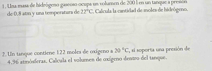 1 . Una masa de hidrógeno gaseoso ocupa un volumen de 200 l en un tanque a presión 
de 0.8 atm y una temperatura de 22°C. Calcula la cantidad de moles de hidrógeno. 
2. Un tanque contiene 122 moles de oxígeno a 20°C , si soporta una presión de
4.96 atmósferas. Calcula el volumen de oxígeno dentro del tanque.