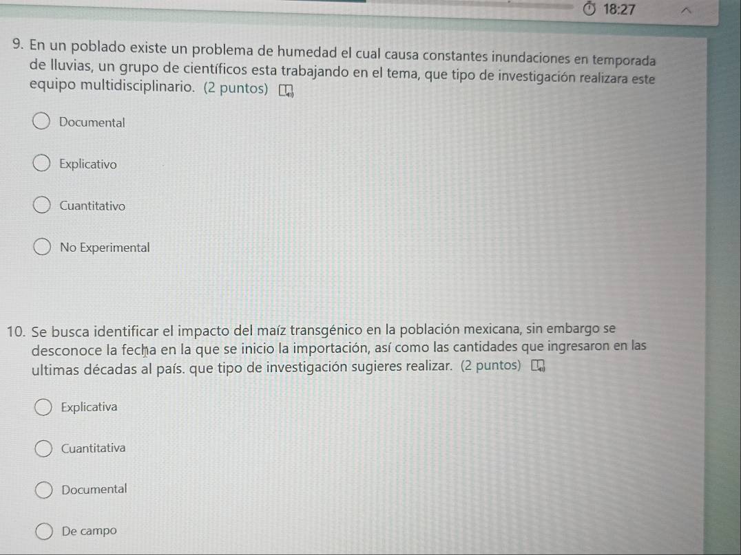 18:27
9. En un poblado existe un problema de humedad el cual causa constantes inundaciones en temporada
de lluvias, un grupo de científicos esta trabajando en el tema, que tipo de investigación realizara este
equipo multidisciplinario. (2 puntos)
Documental
Explicativo
Cuantitativo
No Experimental
10. Se busca identificar el impacto del maíz transgénico en la población mexicana, sin embargo se
desconoce la fecha en la que se inicio la importación, así como las cantidades que ingresaron en las
ultimas décadas al país. que tipo de investigación sugieres realizar. (2 puntos) L
Explicativa
Cuantitativa
Documental
De campo