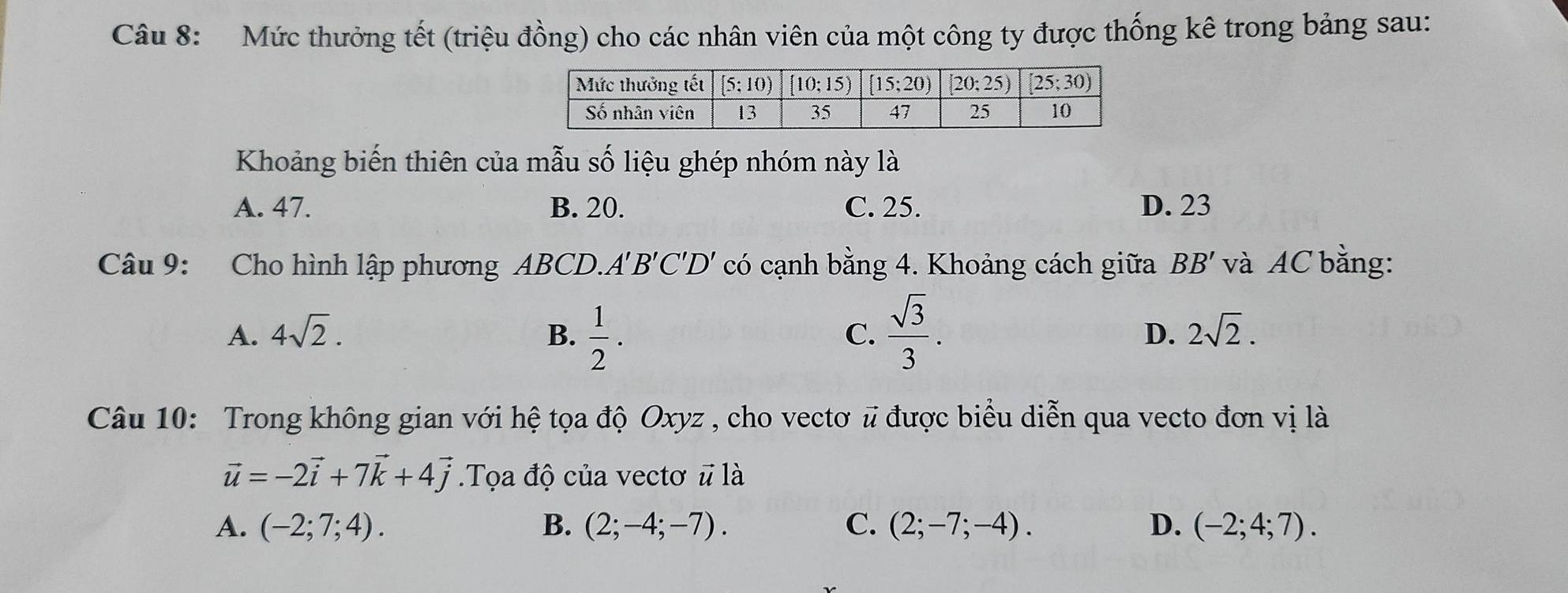 Mức thưởng tết (triệu đồng) cho các nhân viên của một công ty được thống kê trong bảng sau:
Khoảng biến thiên của mẫu số liệu ghép nhóm này là
A. 47. B. 20. C. 25. D. 23
Câu 9: Cho hình lập phương ABCD.. A'B'C'D' có cạnh bằng 4. Khoảng cách giữa BB' và AC bằng:
A. 4sqrt(2). B.  1/2 .  sqrt(3)/3 . D. 2sqrt(2).
C.
Câu 10: Trong không gian với hệ tọa độ Oxyz , cho vectơ # được biểu diễn qua vecto đơn vị là
vector u=-2vector i+7vector k+4vector j Tọa độ của vectơ # là
A. (-2;7;4). B. (2;-4;-7). C. (2;-7;-4). D. (-2;4;7).