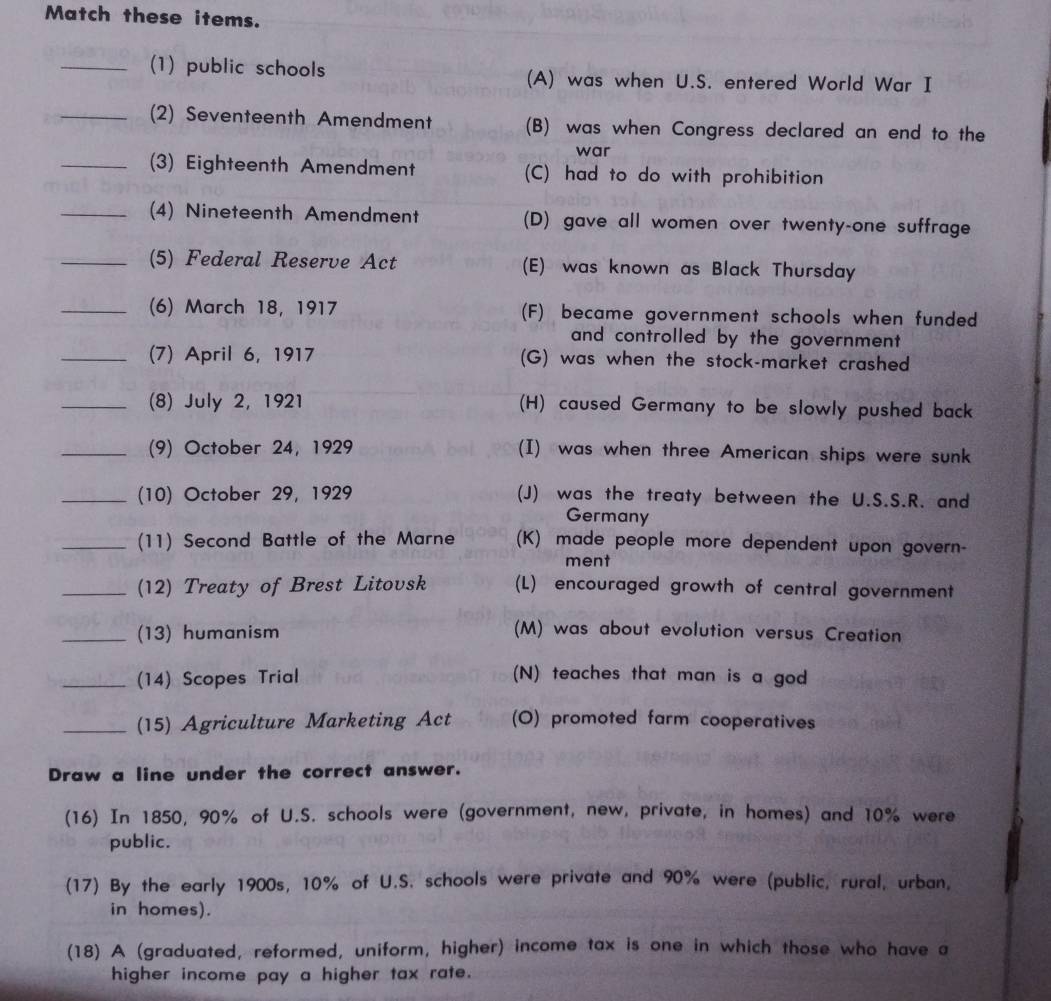 Match these items.
_(1) public schools (A) was when U.S. entered World War I
_(2) Seventeenth Amendment (B) was when Congress declared an end to the
war
_(3) Eighteenth Amendment (C) had to do with prohibition
_(4) Nineteenth Amendment (D) gave all women over twenty-one suffrage
_(5) Federal Reserve Act (E) was known as Black Thursday
_(6) March 18, 1917 (F) became government schools when funded
and controlled by the government 
_(7) April 6, 1917 (G) was when the stock-market crashed
_(8) July 2, 1921 (H) caused Germany to be slowly pushed back
_(9) October 24, 1929 (I) was when three American ships were sunk
_(10) October 29, 1929 (J) was the treaty between the U.S.S.R. and
Germany
_(11) Second Battle of the Marne (K) made people more dependent upon govern-
ment
_(12) Treaty of Brest Litovsk (L) encouraged growth of central government
_(13) humanism (M) was about evolution versus Creation
_(14) Scopes Trial (N) teaches that man is a god
_(15) Agriculture Marketing Act (O) promoted farm cooperatives
Draw a line under the correct answer.
(16) In 1850, 90% of U.S. schools were (government, new, private, in homes) and 10% were
public.
(17) By the early 1900s, 10% of U.S. schools were private and 90% were (public, rural, urban,
in homes).
(18) A (graduated, reformed, uniform, higher) income tax is one in which those who have a
higher income pay a higher tax rate.