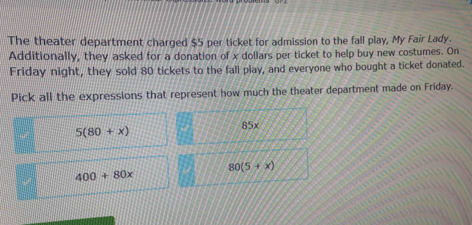 The theater department charged $5 per ticket for admission to the fall play, My Fair Lady.
Additionally, they asked for a donation of x dollars per ticket to help buy new costumes. On
Friday night, they sold 80 tickets to the fall play, and everyone who bought a ticket donated.
Pick all the expressions that represent how much the theater department made on Friday.
5(80+x)
85x
80(5+x)
400+80x