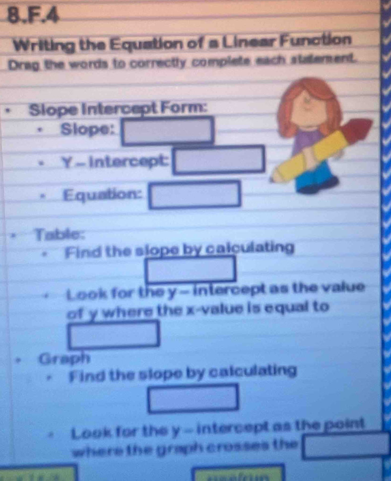 Writing the Equation of a Linear Function 
Drag the words to correctly complete each stalement. 
Slope Intercept Form: 
Slope: □
Y - intercept: □ 
* Equation: □ 
Table: 
Find the slope by calculating 
□ □ 
Look for the y - intercept as the value 
of y where the x -value is equal to 
□ 
overline (-3+)^ 
. Graph 
Find the slope by calculating 
□ 
Look for the y - intercept as the point 
where the graph crosses the _  □