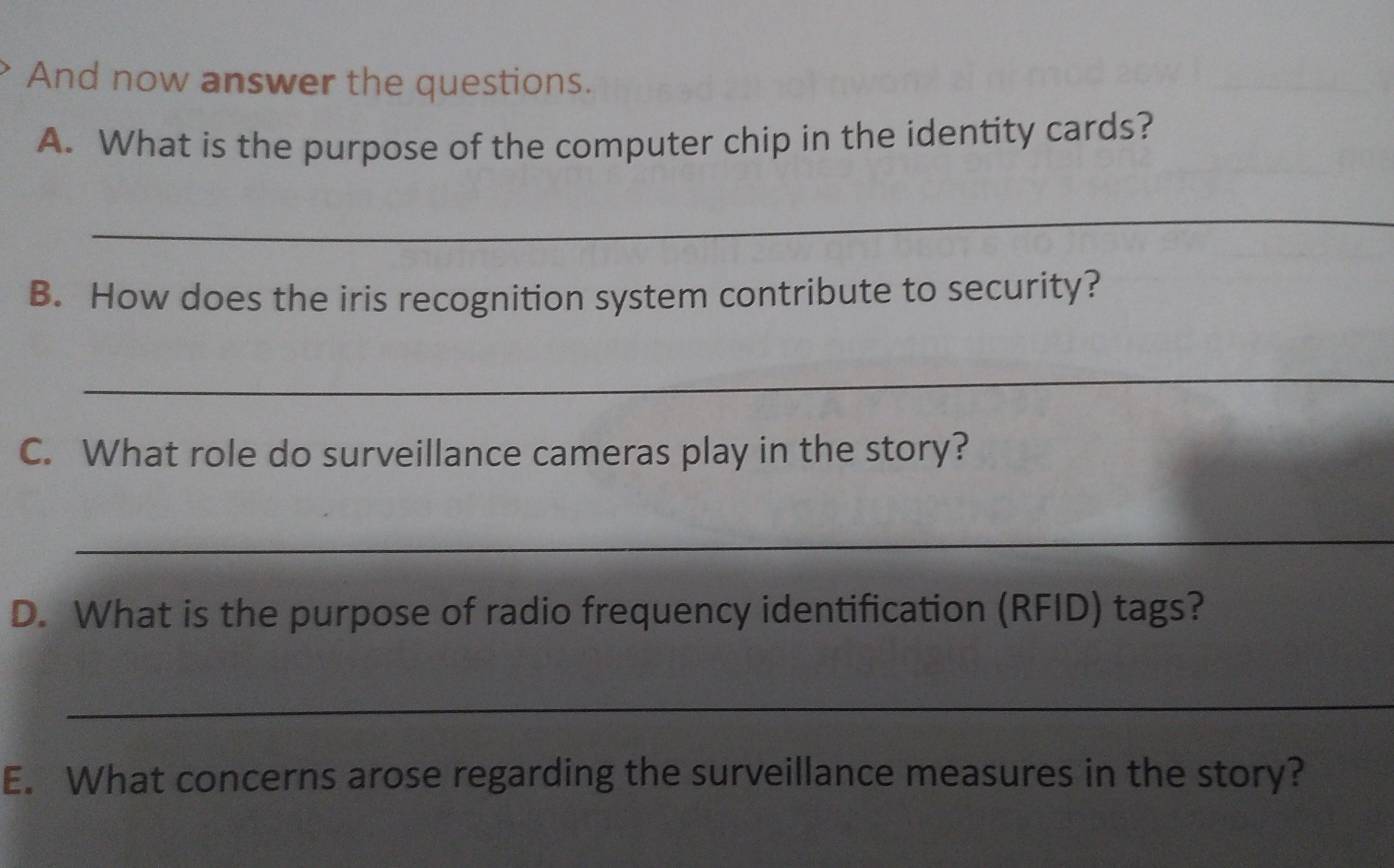 And now answer the questions. 
A. What is the purpose of the computer chip in the identity cards? 
_ 
B. How does the iris recognition system contribute to security? 
_ 
C. What role do surveillance cameras play in the story? 
_ 
D. What is the purpose of radio frequency identification (RFID) tags? 
_ 
E. What concerns arose regarding the surveillance measures in the story?