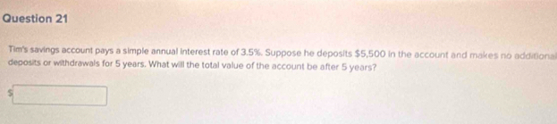 Tim's savings account pays a simple annual interest rate of 3.5%. Suppose he deposits $5,500 in the account and makes no additiona 
deposits or withdrawals for 5 years. What will the total value of the account be after 5 years?
s□