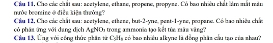 Cho các chất sau: acetylene, ethane, propene, propyne. Có bao nhiêu chất làm mắt màu 
nước bromine ở điều kiện thường? 
Câu 12. Cho các chất sau: acetylene, ethene, but -2 -yne, pent- 1 -yne, propane. Có bao nhiêu chất 
có phản ứng với dung dịch AgNO_3 trong ammonia tạo kết tủa màu vàng? 
Câu 13. Ứng với công thức phân tử C_5H_8 có bao nhiêu alkyne là đồng phân cầu tạo của nhau?