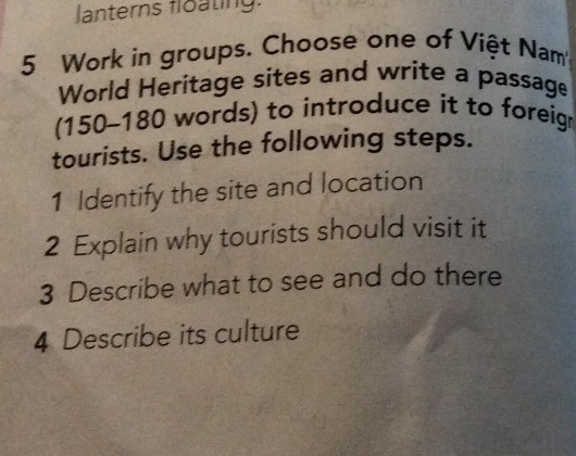 lanterns floating: 
5 Work in groups. Choose one of Việt Nam 
World Heritage sites and write a passage 
(150-180 words) to introduce it to foreig 
tourists. Use the following steps. 
1 Identify the site and location 
2 Explain why tourists should visit it 
3 Describe what to see and do there 
4 Describe its culture