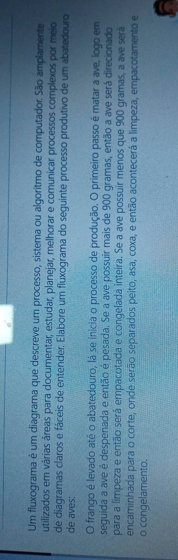 Um fluxograma é um diagrama que descreve um processo, sistema ou algoritmo de computador. São amplamente 
utilizados em várias áreas para documentar, estudar, planejar, melhorar e comunicar processos complexos por meio 
de diagramas claros e fáceis de entender. Elabore um fluxograma do seguinte processo produtivo de um abatedouro 
de aves: 
O frango é levado até o abatedouro, lá se inicia o processo de produção. O primeiro passo é matar a ave, logo em 
seguida a ave é despenada e então é pesada. Se a ave possuir mais de 900 gramas, então a ave será direcionado 
para a limpeza e então será empacotada e congelada inteira. Se a ave possuir menos que 900 gramas, a ave será 
encaminhada para o corte, onde serão separados peito, asa, coxa, e então acontecerá a limpeza, empacotamento e 
o congelamento.