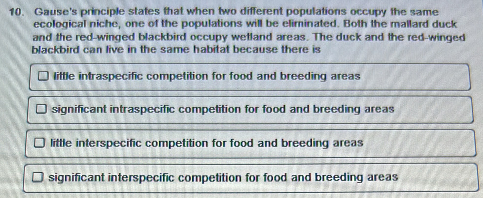 Gause's principle states that when two different populations occupy the same
ecological niche, one of the populations will be eliminated. Both the mallard duck
and the red-winged blackbird occupy wetland areas. The duck and the red-winged
blackbird can live in the same habitat because there is
little intraspecific competition for food and breeding areas
significant intraspecific competition for food and breeding areas
little interspecific competition for food and breeding areas
significant interspecific competition for food and breeding areas