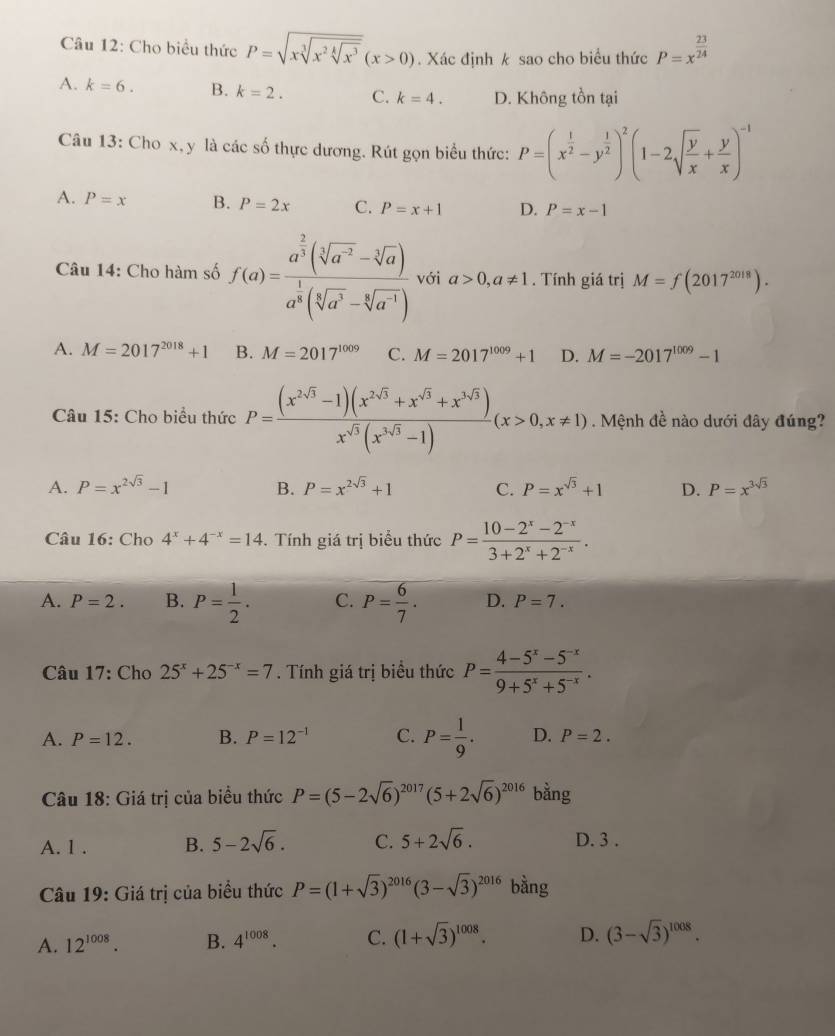 Cho biểu thức P=sqrt(xsqrt [3]x^2sqrt [4]x^3)(x>0). Xác định k sao cho biểu thức P=x^(frac 23)24
A. k=6. B. k=2. C. k=4. D. Không tồn tại
Câu 13: Cho x, y là các số thực dương. Rút gọn biểu thức: P=(x^(frac 1)2-y^(frac 1)2)^2(1-2sqrt(frac y)x+ y/x )^-1
A. P=x B. P=2x C. P=x+1 D. P=x-1
Câu 14: Cho hàm số f(a)=frac a^(frac 2)3(sqrt[3](a^(-2))-sqrt[3](a))a^(frac 1)3(sqrt[3](a^3)-sqrt[3](a^(-1))) với a>0,a!= 1. Tính giá trị M=f(2017^(2018)).
A. M=2017^(2018)+1 B. M=2017^(1009) C. M=2017^(1009)+1 D. M=-2017^(1009)-1
Câu 15: Cho biểu thức P= ((x^(2sqrt(3))-1)(x^(2sqrt(3))+x^(sqrt(3))+x^(3sqrt(3))))/x^(sqrt(3))(x^(3sqrt(3))-1) (x>0,x!= 1). Mệnh đề nào dưới đây đúng?
A. P=x^(2sqrt(3))-1 B. P=x^(2sqrt(3))+1 C. P=x^(sqrt(3))+1 D. P=x^(3sqrt(3))
Câu 16: Cho 4^x+4^(-x)=14. Tính giá trị biểu thức P= (10-2^x-2^(-x))/3+2^x+2^(-x) .
A. P=2. B. P= 1/2 . C. P= 6/7 . D. P=7.
Câu 17: Cho 25^x+25^(-x)=7. Tính giá trị biểu thức P= (4-5^x-5^(-x))/9+5^x+5^(-x) .
A. P=12. B. P=12^(-1) C. P= 1/9 . D. P=2.
Câu 18: Giá trị của biều thức P=(5-2sqrt(6))^2017(5+2sqrt(6))^2016 bằng
A. 1 . B. 5-2sqrt(6). C. 5+2sqrt(6). D. 3 .
Câu 19: Giá trị của biểu thức P=(1+sqrt(3))^2016(3-sqrt(3))^2016 bằng
A. 12^(1008). B. 4^(1008). C. (1+sqrt(3))^1008. D. (3-sqrt(3))^1008.