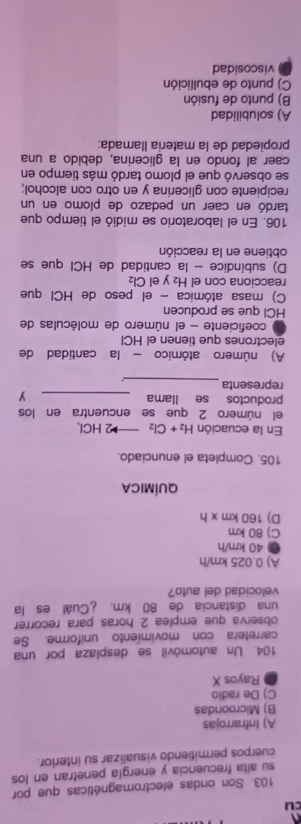 cu
103. Son ondas electromagnéticas que por
su alta frecuencia y energía penetran en los
cuerpos permitiendo visualizar su interlor.
A) Infrarrojas
B) Microondas
C) De radio
Rayos X
104. Un automóvil se desplaza por una
carretera con movimiento uniforme. Se
observa que emplea 2 horas para recorrer
una distancia de 80 km. ¿Cuál es la
velocidad del auto?
A) 0.025 km/h
⑦ 40 km/h
C) 80 km
D) 160km* h
QUÍMICA
105. Completa el enunciado.
En la ecuación H_2+Cl_2to 2HCl
el número 2 que se encuentra en los
productos se llama _y
_
representa
A) número atómico - la cantidad de
electrones que tienen el HCl
coeficiente - el número de moléculas de
HCI que se producen
C) masa atómica - el peso de HCl que
reacciona con el H₂ y el Cl₂
D) subíndice - la cantidad de HCl que se
obtiene en la reacción
106. En el laboratorio se midió el tiempo que
tardó en caer un pedazo de plomo en un
recipiente con glicerina y en otro con alcohol;
se observó que el plomo tardó más tiempo en
caer al fondo en la glicerina, debido a una
propiedad de la materia llamada:
A) solubilidad
B) punto de fusión
C) punto de ebullición
viscosidad