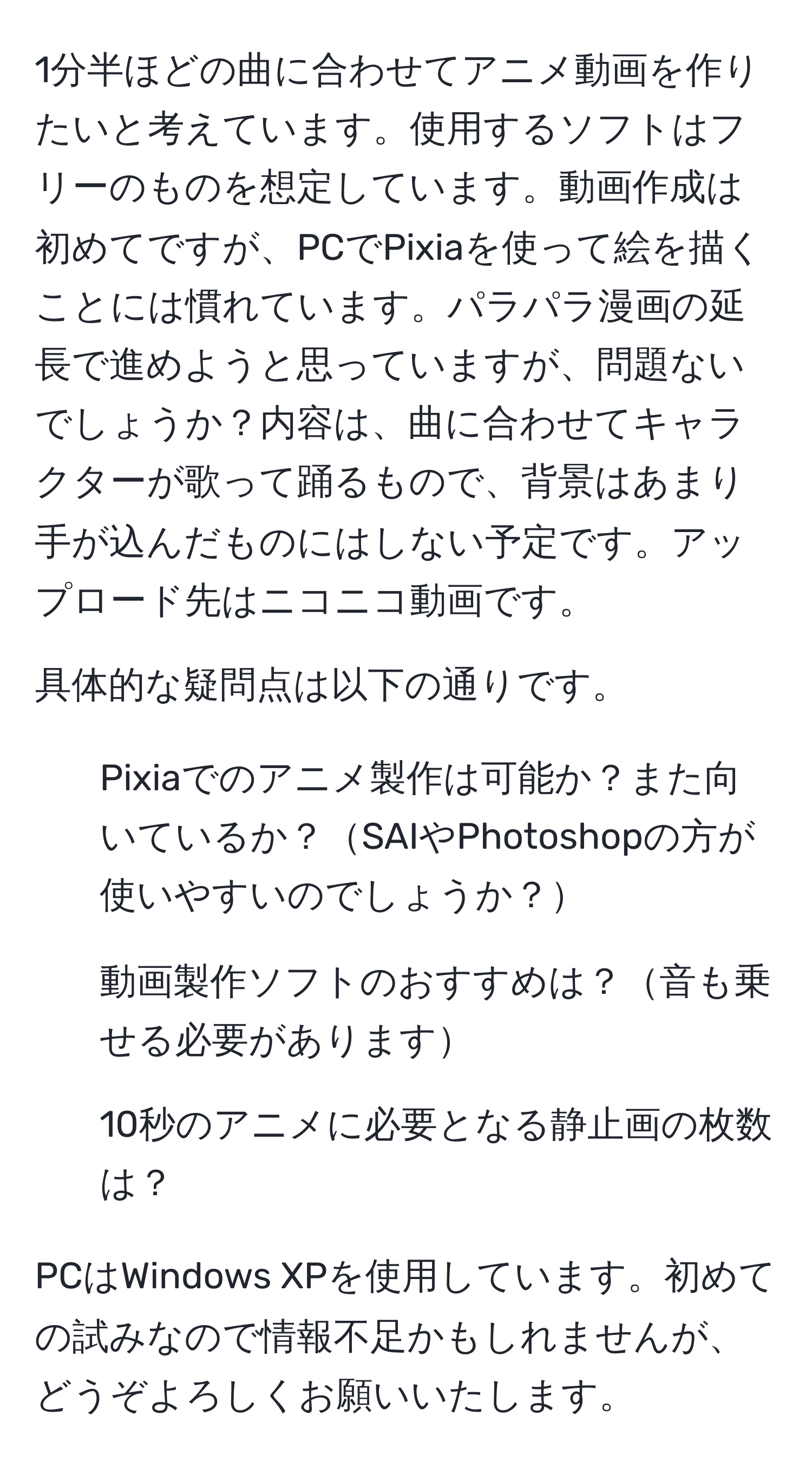 1分半ほどの曲に合わせてアニメ動画を作りたいと考えています。使用するソフトはフリーのものを想定しています。動画作成は初めてですが、PCでPixiaを使って絵を描くことには慣れています。パラパラ漫画の延長で進めようと思っていますが、問題ないでしょうか？内容は、曲に合わせてキャラクターが歌って踊るもので、背景はあまり手が込んだものにはしない予定です。アップロード先はニコニコ動画です。

具体的な疑問点は以下の通りです。
1. Pixiaでのアニメ製作は可能か？また向いているか？SAIやPhotoshopの方が使いやすいのでしょうか？
2. 動画製作ソフトのおすすめは？音も乗せる必要があります
3. 10秒のアニメに必要となる静止画の枚数は？

PCはWindows XPを使用しています。初めての試みなので情報不足かもしれませんが、どうぞよろしくお願いいたします。