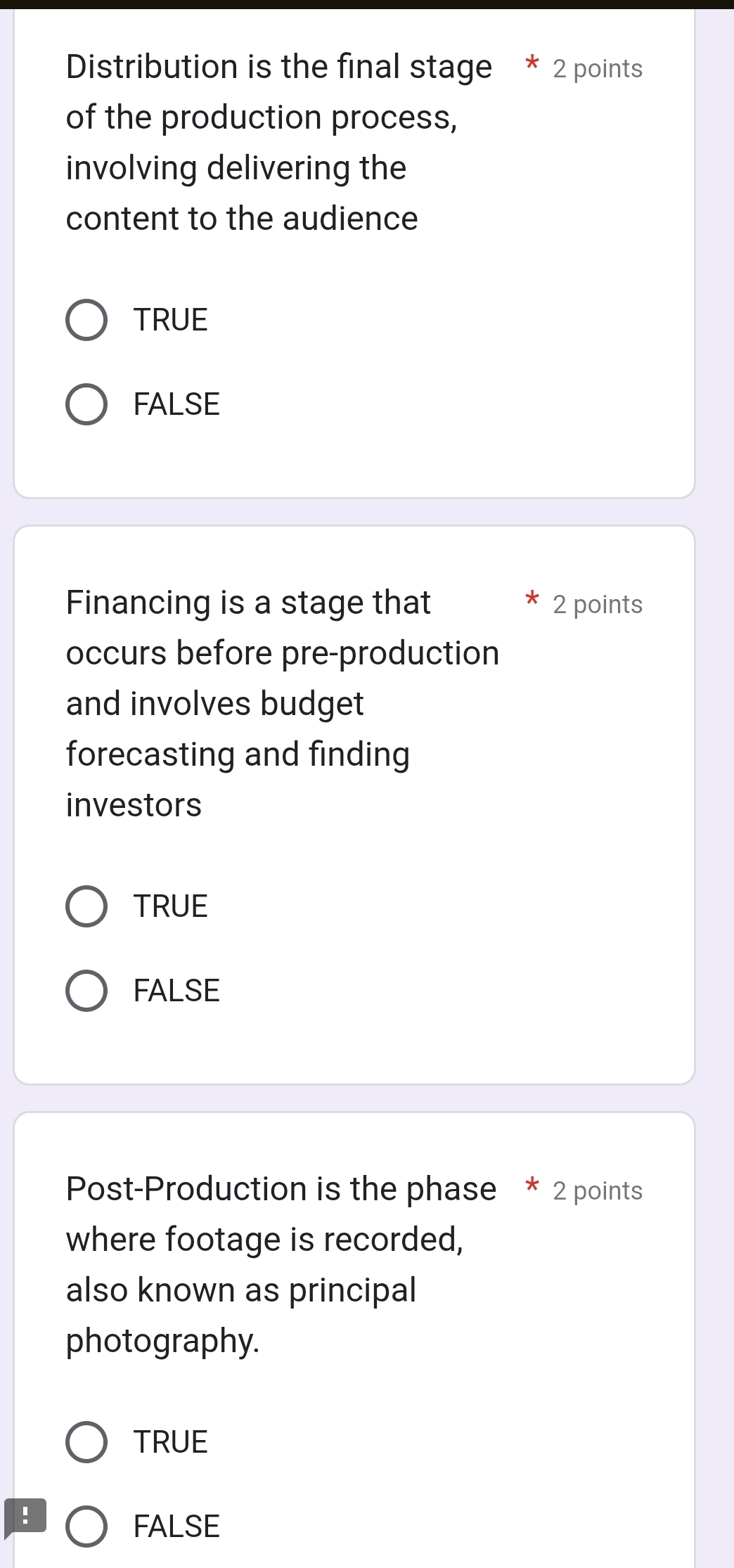 Distribution is the final stage * 2 points
of the production process,
involving delivering the
content to the audience
TRUE
FALSE
Financing is a stage that 2 points
occurs before pre-production
and involves budget
forecasting and finding
investors
TRUE
FALSE
Post-Production is the phase * 2 points
where footage is recorded,
also known as principal
photography.
TRUE
!
FALSE