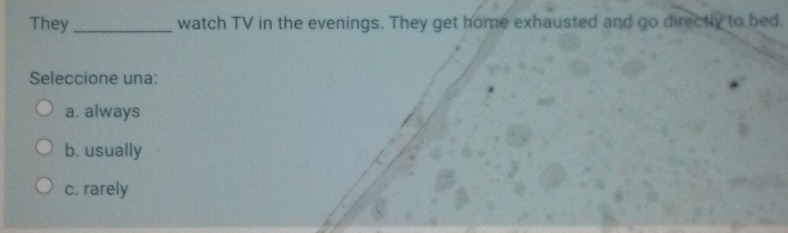 They_ watch TV in the evenings. They get home exhausted and go directly to bed.
Seleccione una:
a. always
b. usually
c. rarely