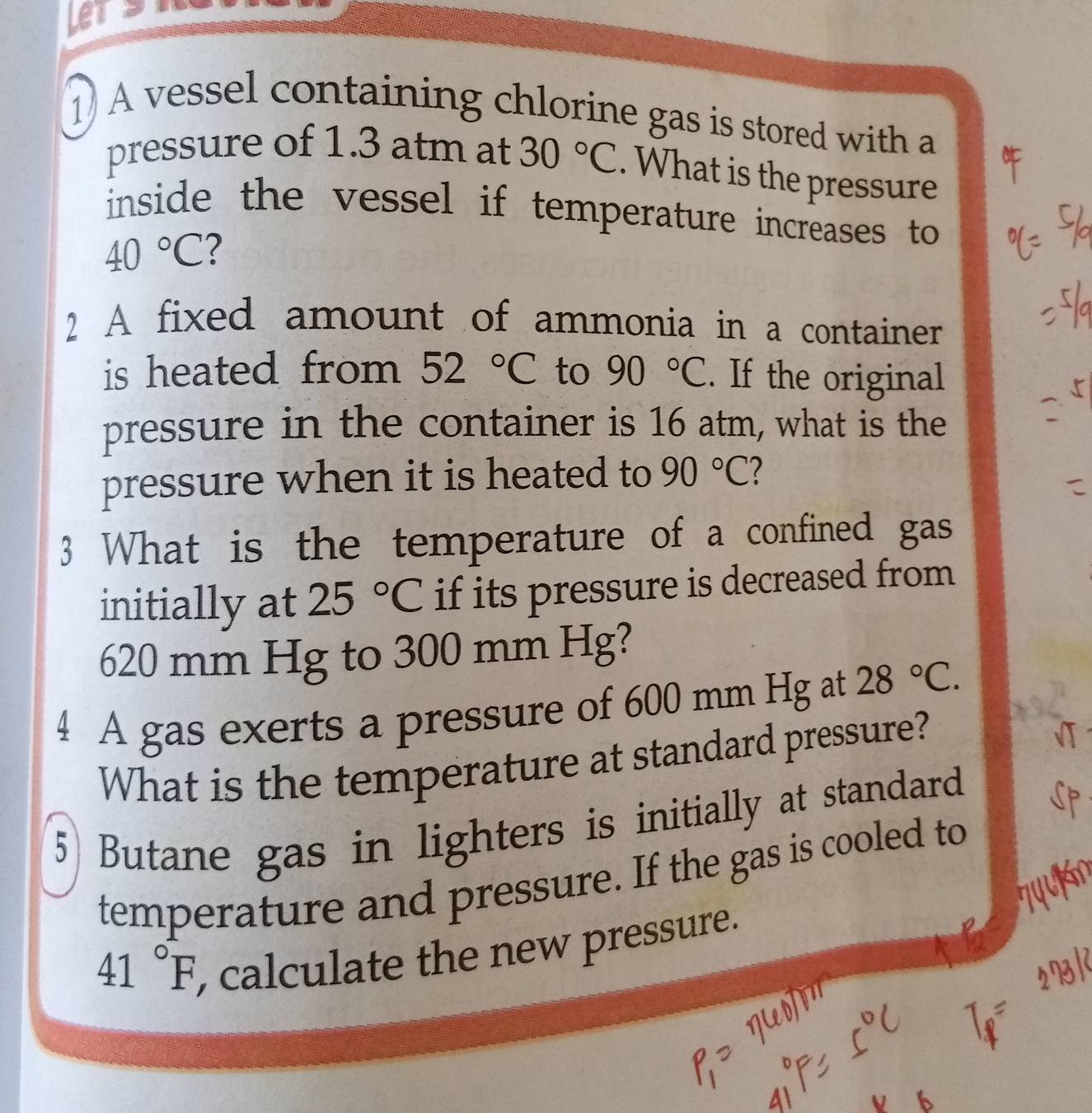 Lets 
1A vessel containing chlorine gas is stored with a 
pressure of 1.3 atm at 30°C. What is the pressure 
inside the vessel if temperature increases to
40°C 2 
2 A fixed amount of ammonia in a container 
is heated from 52°C to 90°C. If the original 
pressure in the container is 16 atm, what is the 
pressure when it is heated to 90°C ? 
3 What is the temperature of a confined gas 
initially at 25°C if its pressure is decreased from
620 mm Hg to 300 mm Hg? 
4 A gas exerts a pressure of 600 mm Hg at 28°C. 
What is the temperature at standard pressure? 
5 Butane gas in lighters is initially at standard 
temperature and pressure. If the gas is cooled to
41°F , calculate the new pressure.