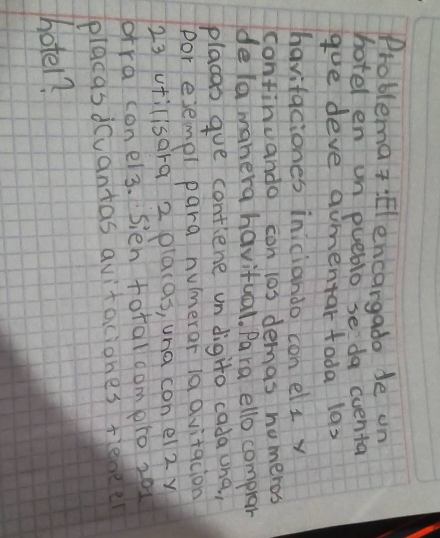 Problema t :Elencargado de on 
hotel en un pueblo se da eventa 
goe deve aumentar toda las 
havifaciones iniciando con el i v 
continuando con los demas nomeros 
de la manera havitual. Pa ra ello compror 
placas gue contiene un digito cadauna. , 
por ejempl para numerar ia avitacion 
23 utilisara 2 placas, una con ei 2 y 
orra conel3. Sien foraloomero 201
placasduantas avitaciones rienee 
hotel?