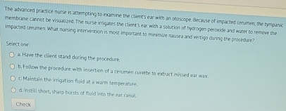 The advanced practice nurse is attempting to examine the client's ear with an otoscope. Because of impacted cenmen, the tympanic
membrane cannot be visualized. The nurse irrigates the client's ear with a solution of hydrogen peroxide and water to remove the
impacted cerumen. What nursing intervention is most important to minimize nausea and vertigo during the procedure?
Select one
a. Have the client stand during the procedure.
b.Follow the procedure with insertion of a cerumen curette to extract missed ear wax.
c. Maintain the irrigation fluid at a warm temperature.
d. instill short, sharp bursts of fluid into the ear canal.
Check