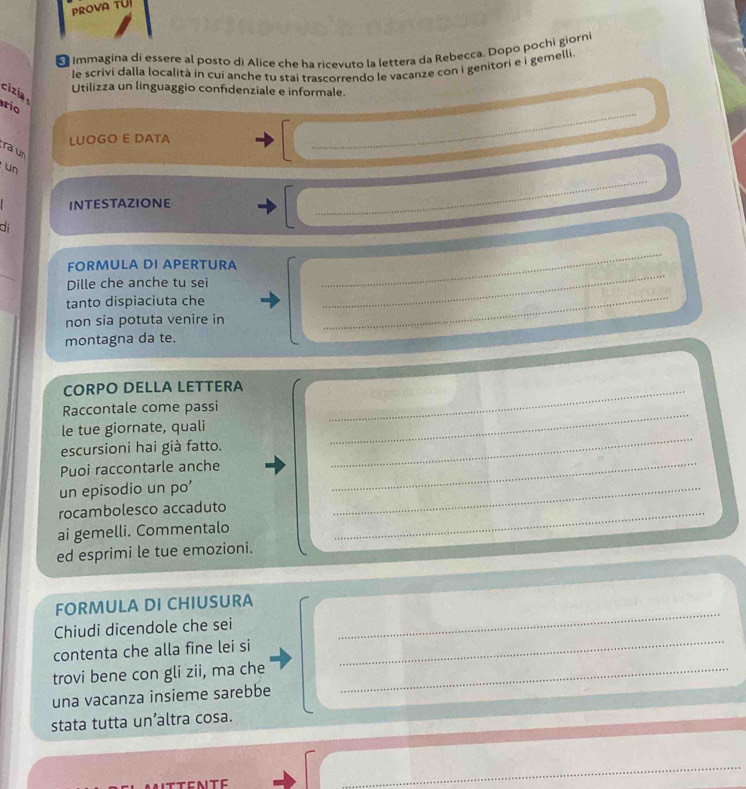 PROVA TUI 
Immagina di essere al posto di Alice che ha ricevuto la lettera da Rebecca. Dopo pochi giorni 
le scrivi dalla località in cui anche tu stai trascorrendo le vacanze con i genitori e i gemelli. 
cizia 
Utilizza un linguaggio confidenziale e informale. 
_ 
rio 
LUOGO E DATA 
ra un 
_ 
un 
INTESTAZIONE 
di 
FORMULA DI APERTURA 
Dille che anche tu sei 
_ 
tanto dispiaciuta che_ 
_ 
non sia potuta venire in 
montagna da te. 
CORPO DELLA LETTERA_ 
Raccontale come passi 
le tue giornate, quali 
escursioni hai già fatto. 
_ 
Puoi raccontarle anche 
_ 
un episodio un po' 
_ 
rocambolesco accaduto_ 
_ 
ai gemelli. Commentalo 
ed esprimi le tue emozioni. 
_ 
FORMULA DI CHIUSURA 
_ 
Chiudi dicendole che sei 
contenta che alla fine lei si 
trovi bene con gli zii, ma che_ 
una vacanza insieme sarebbe 
stata tutta un’altra cosa. 
_ 
_ 
_