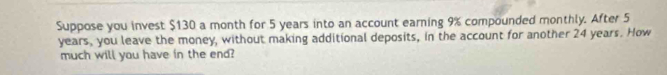 Suppose you invest $130 a month for 5 years into an account earning 9% compounded monthly. After 5
years, you leave the money, without making additional deposits, in the account for another 24 years. How 
much will you have in the end?