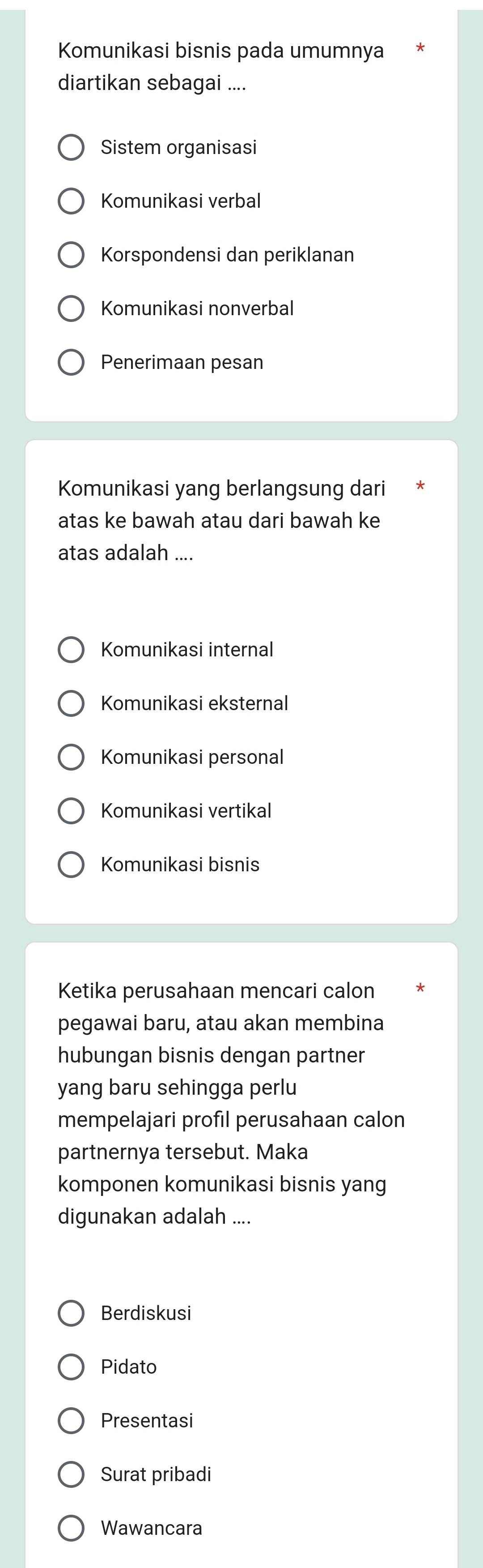 Komunikasi bisnis pada umumnya
diartikan sebagai ....
Sistem organisasi
Komunikasi verbal
Korspondensi dan periklanan
Komunikasi nonverbal
Penerimaan pesan
Komunikasi yang berlangsung dari
atas ke bawah atau dari bawah ke
atas adalah ....
Komunikasi internal
Komunikasi eksternal
Komunikasi personal
Komunikasi vertikal
Komunikasi bisnis
Ketika perusahaan mencari calon
pegawai baru, atau akan membina
hubungan bisnis dengan partner
yang baru sehingga perlu
mempelajari profil perusahaan calon
partnernya tersebut. Maka
komponen komunikasi bisnis yang
digunakan adalah ....
Berdiskusi
Pidato
Presentasi
Surat pribadi
Wawancara