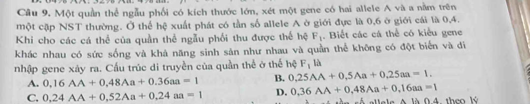 Cầu 9. Một quần thể ngẫu phối có kích thước lớn, xét một gene có hai allele A và a nằm trên
một cặp NST thường. Ở thế hệ xuất phát có tần số allele A ở giới đực là 0, 6 ở giới cái là 0, 4.
Khi cho các cá thể của quần thể ngẫu phối thu được thế hệ F_1. Biết các cá thể có kiều gene
khác nhau có sức sống và khả năng sinh sản như nhau và quần thể không có đột biển và di
nhập gene xảy ra. Cấu trúc di truyền của quần thể ở thế hệ F_1 là
A. 0,16AA+0,48Aa+0.36aa=1
B. 0,25AA+0,5Aa+0,25aa=1.
C. 0,24AA+0,52Aa+0,24aa=1
D. 0,36AA+0,48Aa+0,16aa=1
ee e A là 0 4. theo lý