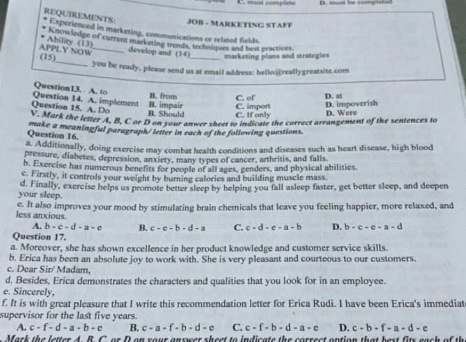 must complete D. must be completed
JOB - MARKETING STAFF
REQUIREMENTS: Experienced in marketing, communications or related fields.
Ability (13) Knowledge of current marketing trends, techniques and best practices.
_
APPLY NOW _develop and (14)
(15) _marketing plans and strategies
you be ready, please send us at email address: hello@reallygreatsite.com
Question13. A. to
B. from C. of D. at
Question 14. A. implement
Question 15. A. Do B. Should B. impair C. If only C. import D. impoverish
D. Were
V. Mark the letter A, B, C or D on your anwer sheet to indicate the correct arrangement of the sentences to
make a meaningful paragraph/letter in each of the following questions.
Question 16.
a. Additionally, doing exercise may combat health conditions and diseases such as heart disease, high blood
pressure, diabetes, depression, anxiety, many types of cancer, arthritis, and falls.
b. Exercise has numerous benefits for people of all ages, genders, and physical abilities.
c. Firstly, it controls your weight by burning calories and building muscle mass.
d. Finally, exercise helps us promote better sleep by helping you fall asleep faster, get better sleep, and deepen
your sleep.
e. It also improves your mood by stimulating brain chemicals that leave you feeling happier, more relaxed, and
less anxious.
A. b-c-d-a-e B. c-e-b-d-a C. c-d-e-a-b D. b-c-e-a-d
Question 17.
a. Moreover, she has shown excellence in her product knowledge and customer service skills.
b. Erica has been an absolute joy to work with. She is very pleasant and courteous to our customers.
c. Dear Sir/ Madam,
d. Besides, Erica demonstrates the characters and qualities that you look for in an employee.
e. Sincerely,
f. It is with great pleasure that I write this recommendation letter for Erica Rudi. I have been Erica's immediat
supervisor for the last five years.
A. c-f-d-a-b-e B. c-a-f-b-d-e C. c-f-b-d-a-e D. c-b-f-a-d-e
Mark the letter A ARCorD t on your answer sheet to indicate the correct option that best fits each of th