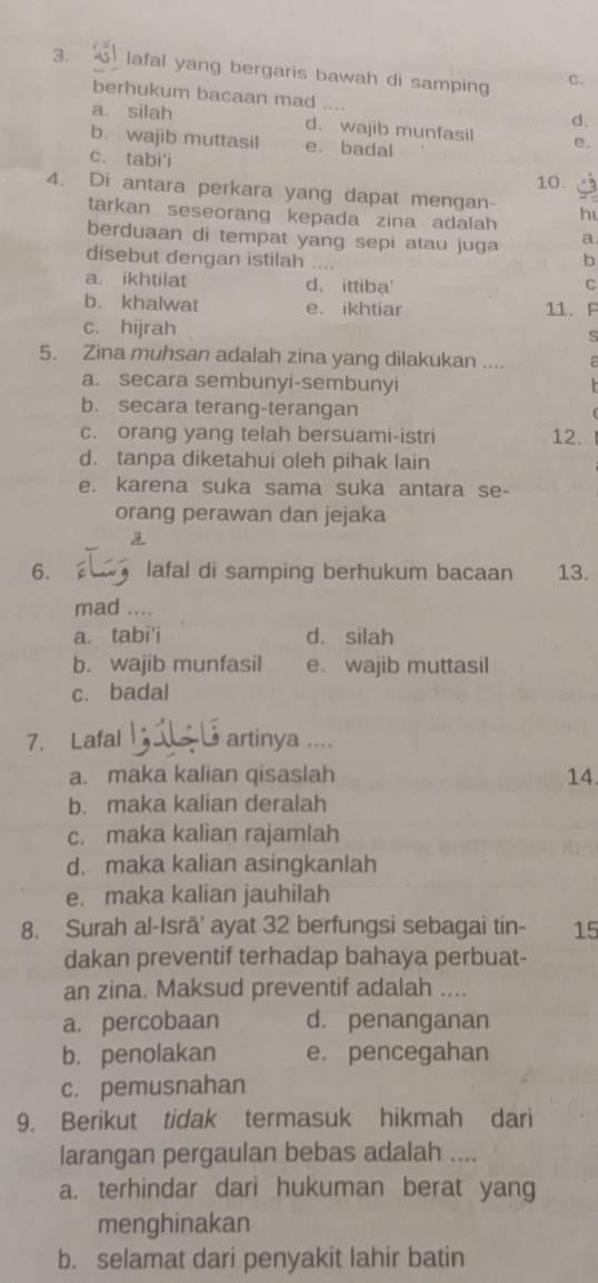 lafal yang bergaris bawah di samping C.
berhukum bacaan mad ....
d.
a silah d. wajib munfasil e.
b. wajib muttasil e. badal
c. tabi'i
10.
4. Di antara perkara yang dapat mengan- h
tarkan seseorang kepada zina adalah 
berduaan di tempat yang sepi atau juga a.
disebut dengan istilah b
a. ikhtilat d. ittiba'
C
b. khalwat e. ikhtiar 11. F
c. hijrah S
5. Zina muhsan adalah zina yang dilakukan ....
a. secara sembunyi-sembunyi
b. secara terang-terangan
c. orang yang telah bersuami-istri 12.
d. tanpa diketahui oleh pihak lain
e. karena suka sama suka antara se-
orang perawan dan jejaka
6. lafal di samping berhukum bacaan 13.
mad ....
a. tabi'i d. silah
b. wajib munfasil e. wajib muttasil
c. badal
7. Lafal artinya ....
a. maka kalian qisaslah 14
b. maka kalian deralah
c. maka kalian rajamlah
d. maka kalian asingkanlah
e. maka kalian jauhilah
8. Surah al-Isrä' ayat 32 berfungsi sebagai tin- 15
dakan preventif terhadap bahaya perbuat-
an zina. Maksud preventif adalah ....
a. percobaan d. penanganan
b. penolakan e. pencegahan
c. pemusnahan
9. Berikut tidak termasuk hikmah dari
larangan pergaulan bebas adalah ....
a. terhindar dari hukuman berat yang
menghinakan
b. selamat dari penyakit lahir batin