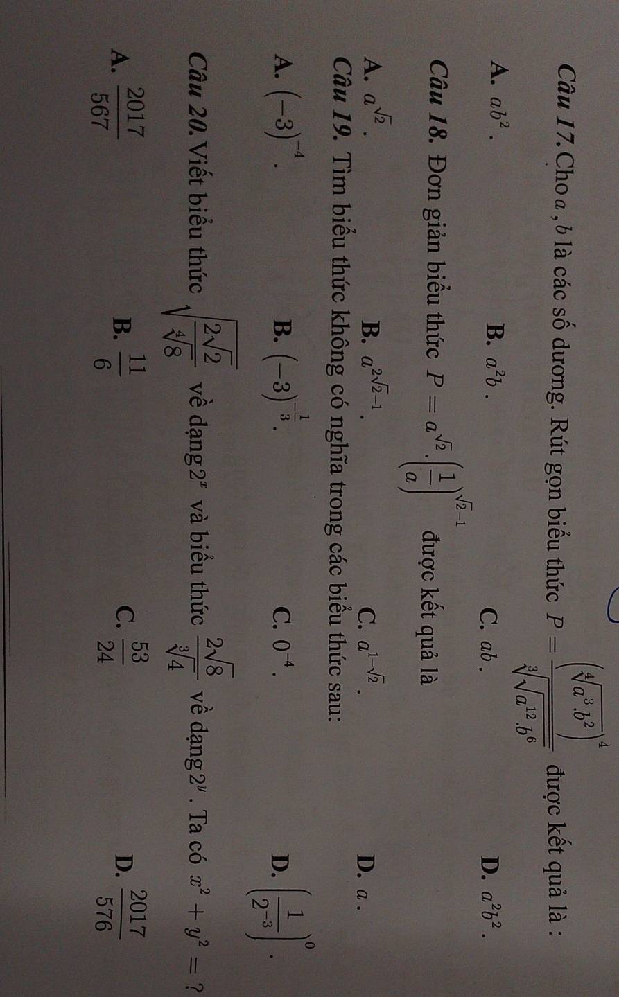 Câu 17.Choa , b là các số dương. Rút gọn biểu thức P=frac (sqrt[4](a^3b^2))^4sqrt[3](sqrt a^(12)b^6) được kết quả là :
A. ab^2. B. a^2b. C. ab. D. a^2b^2. 
Câu 18. Đơn giản biểu thức P=a^(sqrt(2)).( 1/a )^sqrt(2)-1 được kết quả là
A. a^(sqrt(2)). B. a^(2sqrt(2)-1). C. a^(1-sqrt(2)). D. a.
Câu 19. Tìm biểu thức không có nghĩa trong các biểu thức sau:
A. (-3)^-4. B. (-3)^- 1/3 . ( 1/2^(-3) )^0.
C. 0^(-4). D.
Câu 20. Viết biểu thức sqrt(frac 2sqrt 2)sqrt[4](8) về dạng 2^x và biểu thức  2sqrt(8)/sqrt[3](4)  về dạng 2^y. Ta có x^2+y^2= ?
C.
A.  2017/567   11/6   53/24  D.  2017/576 
B.