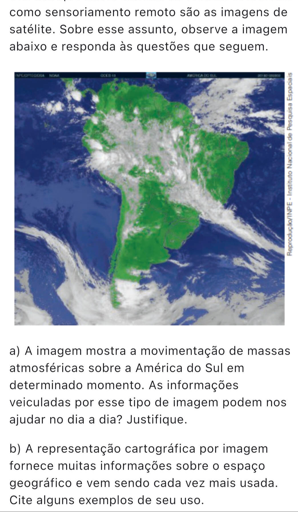 como sensoriamento remoto são as imagens de 
satélite. Sobre esse assunto, observe a imagem 
abaixo e responda às questões que seguem. 
a) A imagem mostra a movimentação de massas 
atmosféricas sobre a América do Sul em 
determinado momento. As informações 
veiculadas por esse tipo de imagem podem nos 
ajudar no dia a dia? Justifique. 
b) A representação cartográfica por imagem 
fornece muitas informações sobre o espaço 
geográfico e vem sendo cada vez mais usada. 
Cite alguns exemplos de seu uso.