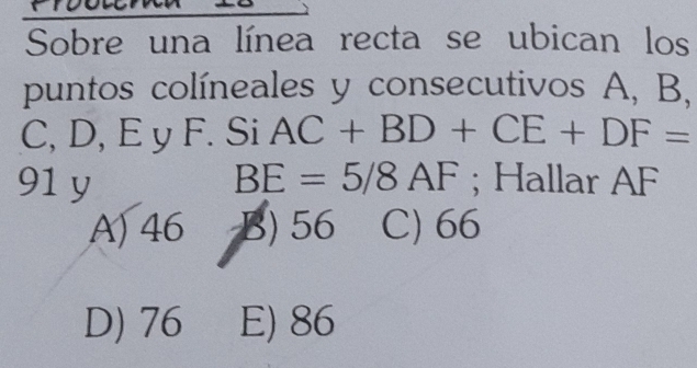 Sobre una línea recta se ubican los
puntos colíneales y consecutivos A, B,
C, D, E y F. Si AC+BD+CE+DF=
91 y BE=5/8AF; Hallar AF
A) 46 B) 56 C) 66
D) 76 E) 86