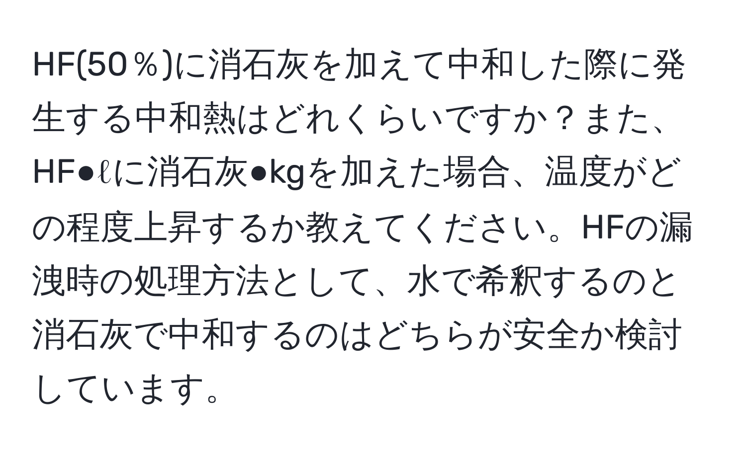 HF(50％)に消石灰を加えて中和した際に発生する中和熱はどれくらいですか？また、HF●ℓに消石灰●kgを加えた場合、温度がどの程度上昇するか教えてください。HFの漏洩時の処理方法として、水で希釈するのと消石灰で中和するのはどちらが安全か検討しています。