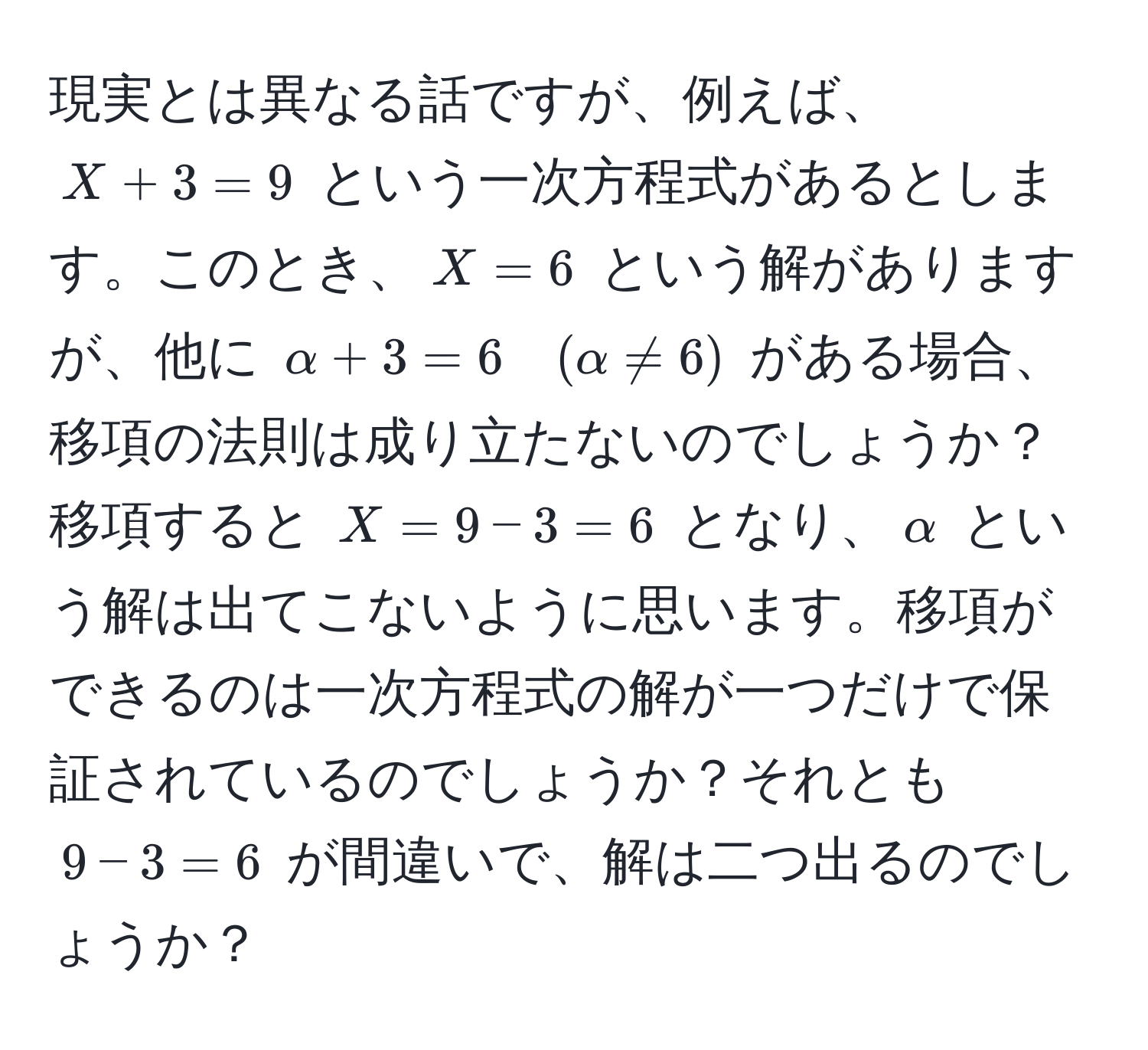 現実とは異なる話ですが、例えば、$X + 3 = 9$ という一次方程式があるとします。このとき、$X = 6$ という解がありますが、他に $alpha + 3 = 6 quad (alpha != 6)$ がある場合、移項の法則は成り立たないのでしょうか？ 
移項すると $X = 9 - 3 = 6$ となり、$alpha$ という解は出てこないように思います。移項ができるのは一次方程式の解が一つだけで保証されているのでしょうか？それとも $9 - 3 = 6$ が間違いで、解は二つ出るのでしょうか？