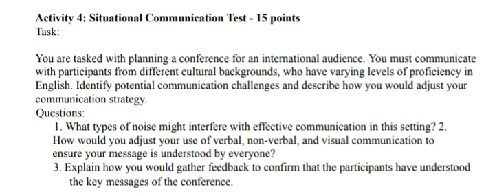 Activity 4: Situational Communication Test - 15 points 
Task: 
You are tasked with planning a conference for an international audience. You must communicate 
with participants from different cultural backgrounds, who have varying levels of proficiency in 
English. Identify potential communication challenges and describe how you would adjust your 
communication strategy. 
Questions: 
1. What types of noise might interfere with effective communication in this setting? 2. 
How would you adjust your use of verbal, non-verbal, and visual communication to 
ensure your message is understood by everyone? 
3. Explain how you would gather feedback to confirm that the participants have understood 
the key messages of the conference.