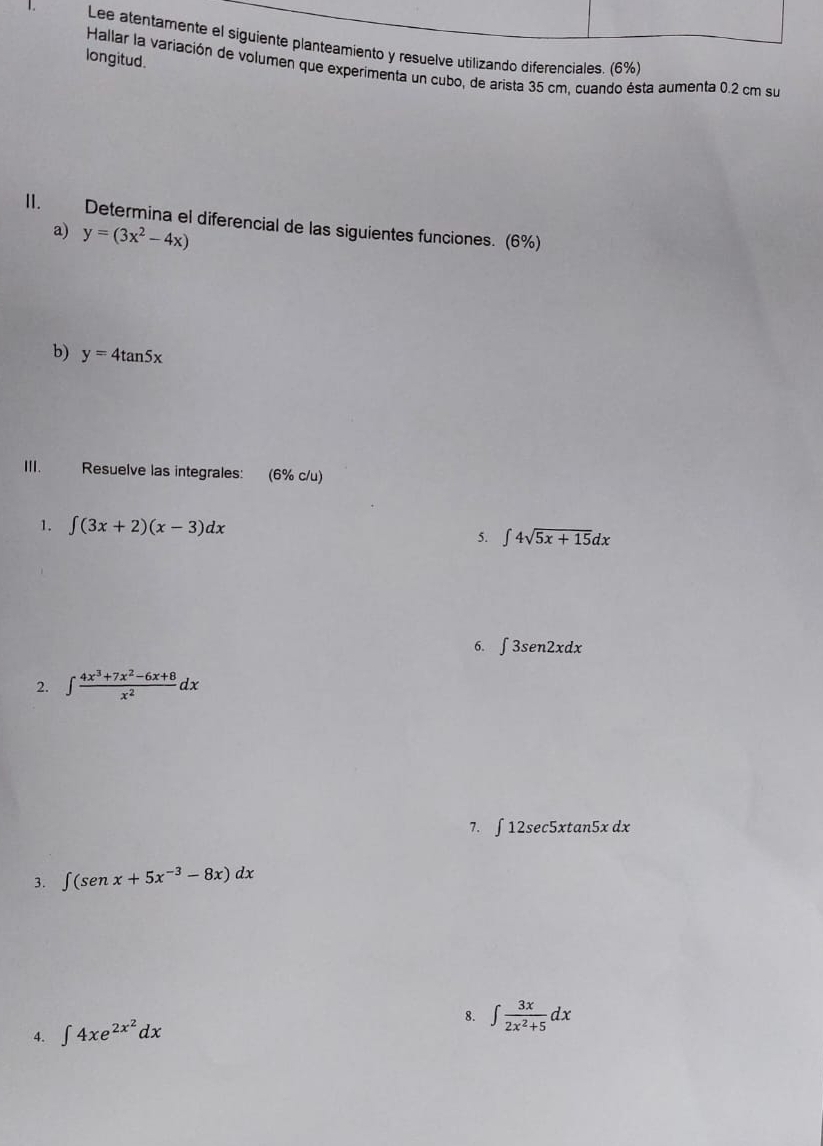 Lee atentamente el siguiente planteamiento y resuelve utilizando diferenciales. (6%) 
longitud. 
Hallar la variación de volumen que experimenta un cubo, de arista 35 cm, cuando ésta aumenta 0.2 cm su 
II. Determina el diferencial de las siguientes funciones. (6%) 
a) y=(3x^2-4x)
b) y=4tan 5x
ⅢI. Resuelve las integrales: (6% c/u) 
1. ∈t (3x+2)(x-3)dx
5. ∈t 4sqrt(5x+15)dx
6. ∈t 3sen2xdx
2. ∈t  (4x^3+7x^2-6x+8)/x^2 dx
7. ∈t 12sec 5xtan 5xdx
3. ∈t (senx+5x^(-3)-8x)dx
4. ∈t 4xe^(2x^2)dx
8. ∈t  3x/2x^2+5 dx