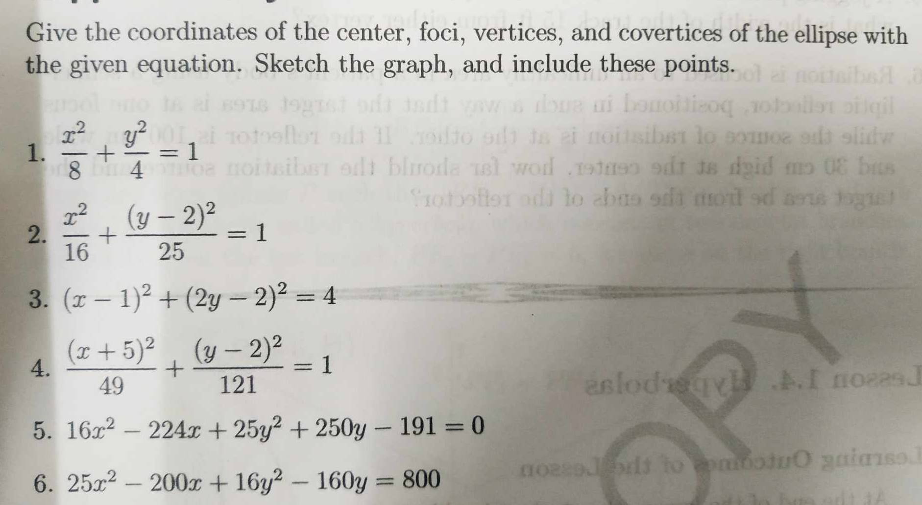 Give the coordinates of the center, foci, vertices, and covertices of the ellipse with 
the given equation. Sketch the graph, and include these points. 
1.  x^2/8 + y^2/4 =1
2.  x^2/16 +frac (y-2)^225=1
3. (x-1)^2+(2y-2)^2=4
4. frac (x+5)^249+frac (y-2)^2121=1
f no22s] 
5. 16x^2-224x+25y^2+250y-191=0
6. 25x^2-200x+16y^2-160y=800