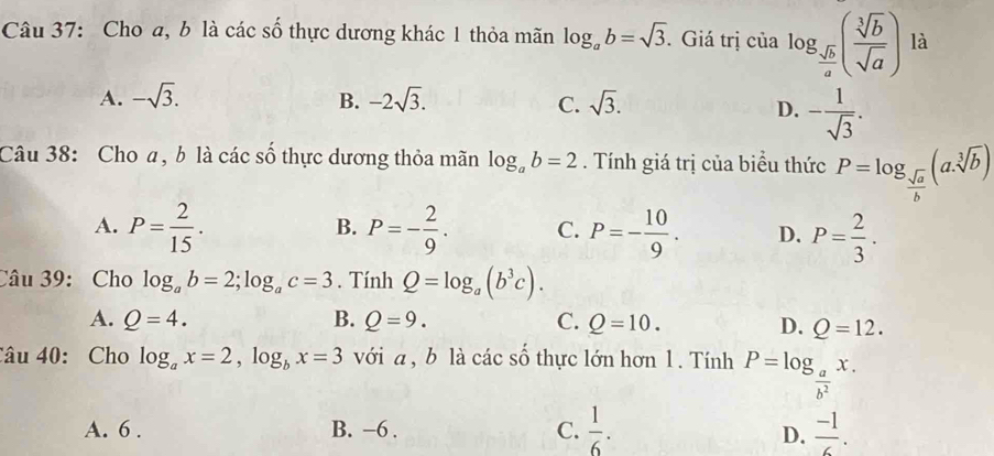 Cho a, b là các số thực dương khác 1 thỏa mãn log _ab=sqrt(3). Giá trị của log _ sqrt(b)/a ( sqrt[3](b)/sqrt(a) ) là
A. -sqrt(3). B. -2sqrt(3). sqrt(3). 
C.
D. - 1/sqrt(3) . 
Câu 38: Cho a, b là các số thực dương thỏa mãn log _ab=2. Tính giá trị của biểu thức P=log _ sqrt(a)/b (a.sqrt[3](b))
A. P= 2/15 . P=- 2/9 . C. P=- 10/9 . D. P= 2/3 . 
B.
Câu 39: Cho log _ab=2; log _ac=3. Tính Q=log _a(b^3c).
A. Q=4. B. Q=9. C. Q=10.
D. Q=12. 
Câu 40: Cho log _ax=2, log _bx=3 với a , b là các số thực lớn hơn 1. Tính P=log _ a/b^2 x.
A. 6. B. −6. C.  1/6 .  (-1)/6 . 
D.