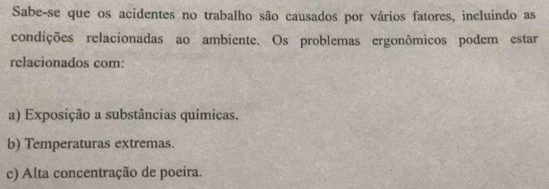 Sabe-se que os acidentes no trabalho são causados por vários fatores, incluindo as
condições relacionadas ao ambiente. Os problemas ergonômicos podem estar
relacionados com:
a) Exposição a substâncias químicas.
b) Temperaturas extremas.
c) Alta concentração de poeira.