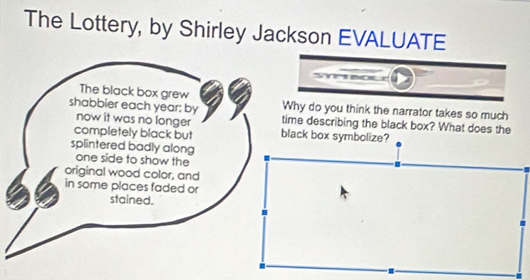 The Lottery, by Shirley Jackson EVALUATE 
The black box grew 
shabbier each year : by Why do you think the narrator takes so much 
now it was no longer time describing the black box? What does the 
completely black but black box symbolize? 
splintered badly along 
one side to show the 
original wood color, and 
in some places faded or 
stained.