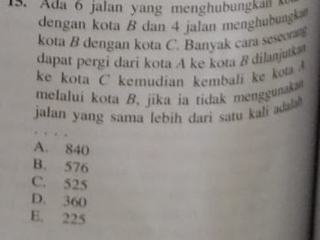 Ada 6 jalan yang menghubungkan 
dengan kota B dan 4 jalan menghubungka
kota B dengan kota C. Banyak cara seseorn
dapat pergi dari kota A ke kota B dilanjutka
ke kota C kemudian kembali ke kot 
melalui kota B. jika ia tidak menggunaka
jalan yang sama lebih dari satu kali adala
A. 840
B. 576
C. 525
D. 360
B. 225