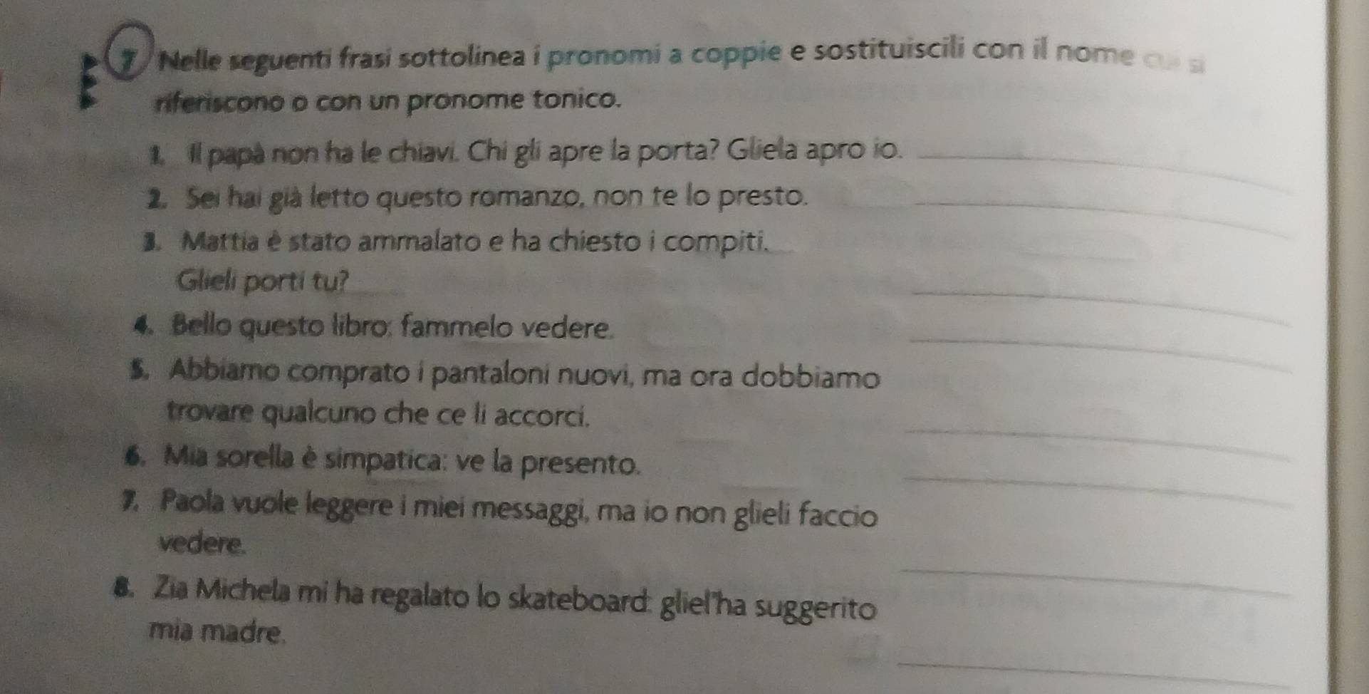 Nelle seguenti frasi sottolinea i pronomi a coppie e sostituiscili con il nome cu s 
riferiscono o con un pronome tonico. 
. Il papa non ha le chiavi. Chi gli apre la porta? Gliela apro io._ 
2. Sei hai già letto questo romanzo, non te lo presto._ 
. Mattia é stato ammalato e ha chiesto i compiti. 
Glieli porti tu? 
4. Bello questo libro: fammelo vedere. 
_ 
$. Abbiamo comprato i pantaloni nuovi, ma ora dobbiamo 
_ 
_ 
trovare qualcuno che ce li accorci. 
6. Mia sorella è simpatica: ve la presento. 
7 Paola vuole leggere i miei messaggi, ma io non glieli faccio 
_ 
_ 
vedere. 
8. Zia Michela mi ha regalato lo skateboard: gliel ha suggerito 
mia madre. 
_