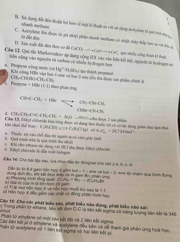 、
nhanh methane
B. Sử dụng đất đèn thuận lợi hơn về mặt kĩ thuật so với sử dụng acetylene từ quá trình nhiệ p
từ đất đèn
C. Acetylene thu được tử pứ nhiệt phân nhanh methane có nhiệt cháy thấp hơn so với điều củ
D. Sản xuất đất đèn theo sơ đồ CaCO_3to CaOto CaCaC_2 qua nhiều công đoạn kĩ thuật.
Câu 12. Qui tắc Markovnikov áp dụng cộng HX vào vào liên kết bội, nguyên tử hydrogen ưu
tiên cộng vào nguyên tử carbon có nhiều hydrogen hơn
a. Propyne cộng nước (xtHg^(2+)/H_2SO_4) tạo thành propanal
Khi cộng HBr vào but-1-ene và but-2-ene đều thu được sản phẩm chính là
c. CH_3-CH(Br)-CH_2-CH_3
Propyne+HBr(1:1) theo phản ứng:
CHequiv C-CH_3+HBrLongleftrightarrow CH_2=CBr-CH_3
CHBr=CH-CH_3
d. CH_3-CH_2-Cequiv C-CH_2-CH_3+H_2Oxrightarrow Hemetto thuduqe2sin pha^2 im
Câu 13. Ethyl chloride hóa lỏng được sử dụng làm thuốc xịt cỏ có tác dụng giảm đau tạm thời
khi chơi thể thao : C_2H_5Cl(l)leftharpoons C_2H_5Cl(g) có △ _rH_(200)°=24,7kJ/mol^(-1)
a. Thuốc xịt vào chỗ đau thì người ta có cảm giác lạnh
b. Quá trình trên là quá trình thu nhiệt
c. Khi cho ethane tác dụng với HCl thu được Ethyl chloride
d. Ethyl chloride là dẫn xuất halogen
Câu 14: Cho bài tập sau, lựa chọn đáp án đúng/sai cho các ý a, b, c, d:
Dẫn từ từ 8,4 gam hỗn hợp X gồm but − 1 − ene và but − 2- ene lội chậm qua bình đựng
dung dịch Br₂, khi kết thúc thấy có m gam Br₂ phản ứng.
a) Phương trình tổng quát: 2C_nH_2n+Br_2to 2C_nH_2nBr.
b) Giá trị của m là lớn hơn 20 gam.
c) Tỉ lệ mol hỗn hợp X và hỗn hợp muối lúc sau là 1:1.
d) Hỗn hợp X đều gồm các chất có đồng phân hình học.
Câu 15: Cho các phát biểu sau, phát biểu nào đúng, phát biểu nào sai:
a) Trong phân tử ethane, liên kết đơn C-C là liên kết sigma có năng lượng liên kết là 346
J/mol.
Phân tử ethylene có một liên kết đôi và 2 liên kết sigma.
Các liên kết pi ở ethylene và acetylene đều bền và dễ tham gia phản ứng hoá học.
Phân tử acetylene có 1 liên kết sigma và hai liên kết pi.