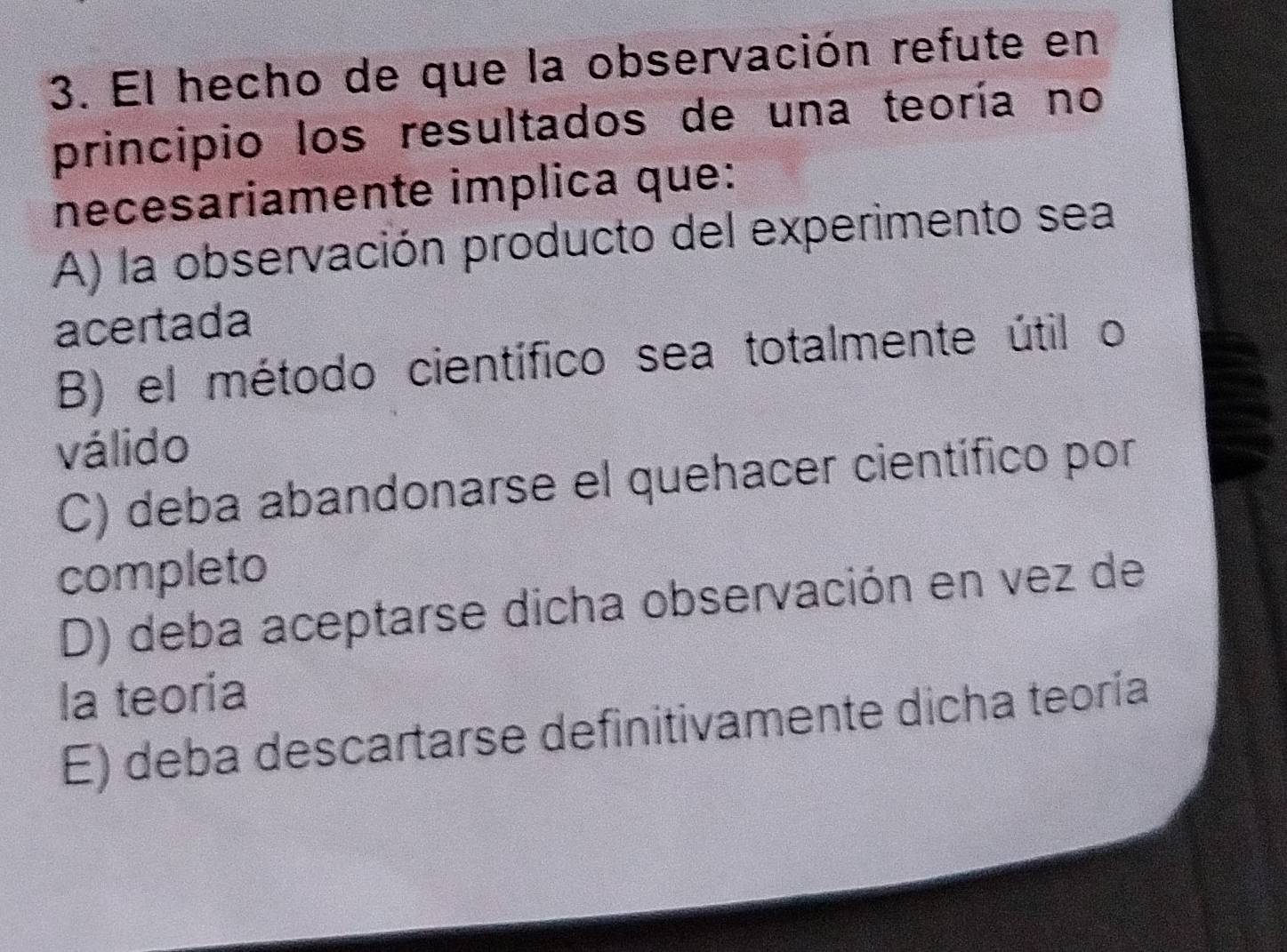 El hecho de que la observación refute en
principio los resultados de una teoría no
necesariamente implica que:
A) la observación producto del experimento sea
acertada
B) el método científico sea totalmente útil o
válido
C) deba abandonarse el quehacer científico por
completo
D) deba aceptarse dicha observación en vez de
la teoría
E) deba descartarse definitivamente dicha teoría